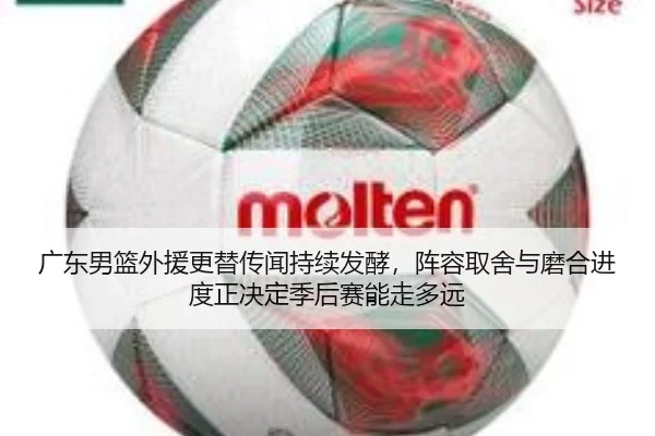 广东男篮外援更替传闻持续发酵，阵容取舍与磨合进度正决定季后赛能走多远